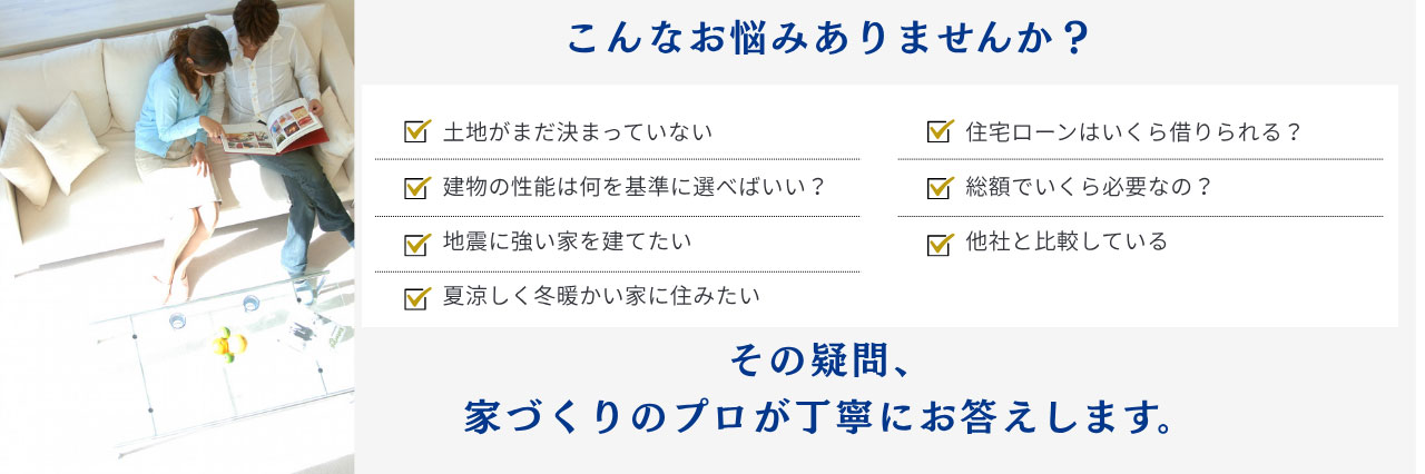 こんなお悩みありませんか？『土地がまだ決まっていない』『建物の性能は何を基準に選べばいい？』その疑問、家づくりのプロが丁寧にお答えします。