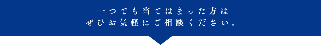 一つでも当てはまった方は ぜひお気軽にご相談ください。