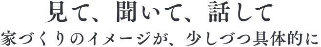 見て、聞いて、話して、家づくりのイメージが、少しづつ具体的に