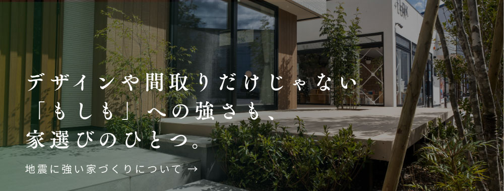 デザインや間取りだけじゃない 「もしも」への強さも、 家選びのひとつ。