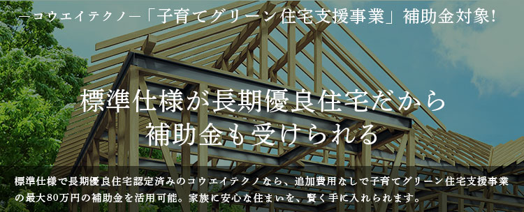 コウエイテクノ「子育てグリーン住宅支援事業」補助金対象!　標準仕様が長期優良住宅だから 補助金も受けられる。標準仕様で長期優良住宅認定済みのコウエイテクノなら、追加費用なしで子育てグリーン住宅支援事業の最大80万円の補助金を活用可能。家族に安心な住まいを、賢く手に入れられます。