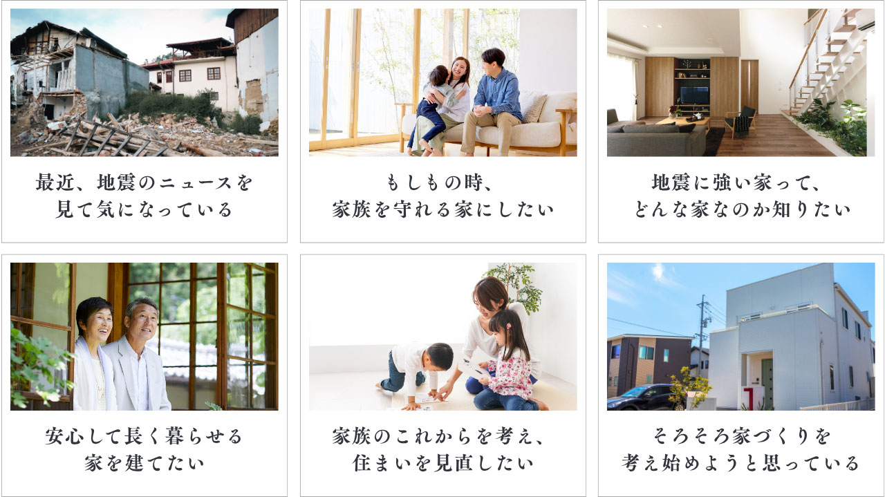 最近、地震のニュースを見て気になっている、もしもの時、 家族を守れる家にしたい、地震に強い家って、 どんな家なのか知りたい等